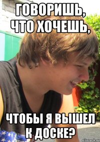 Говоришь, что хочешь, чтобы я вышел к доске?
