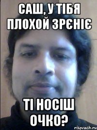 саш, у тібя плохой зрєніє ті носіш очко?
