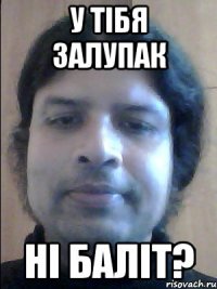 у тібя залупак ні баліт?