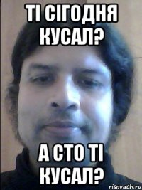 ті сігодня кусал? а сто ті кусал?