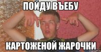 пойду въебу картоженой жарочки