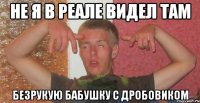 не я в реале видел там безрукую бабушку с дробовиком