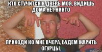 кто стучится в дверь моя, видишь дома нет никто приходи ко мне вчера, будем жарить огурцы.