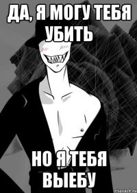да, я могу тебя убить но я тебя выебу