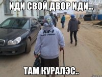 иди свой двор иди... там куралэс..