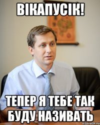 вікапусік! тепер я тебе так буду називать