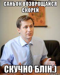 саньок возврощайся скорей скучно блін.)