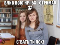 вчив всю ніч бх - отримав 3? є*бать ти лох!