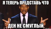 я теперь представь что ден не смуглый