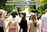 енечка, ну что опять случилось? доганяй! а? шнурочек развязался? утизбоземой^^ 