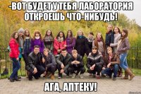 -вот будет у тебя лаборатория откроешь что-нибудь! Ага, аптеку!