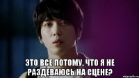  это все потому, что я не раздеваюсь на сцене?