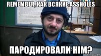 remember, как всякие assholes пародировали him?
