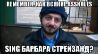 remember, как всякие assholes sing барбара стрейзанд?