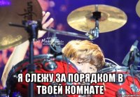  я слежу за порядком в твоей комнате