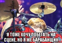  я тоже хочу побегать на сцене, но я же барабанщик