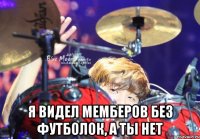  я видел мемберов без футболок, а ты нет