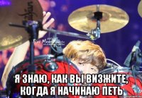  я знаю, как вы визжите, когда я начинаю петь
