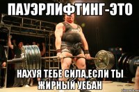 пауэрлифтинг-это нахуя тебе сила,если ты жирный уебан