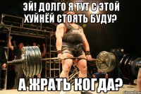 эй! долго я тут с этой хуйнёй стоять буду? а жрать когда?