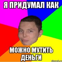 я придумал как можно мутить деньги