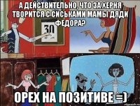 а действительно, что за херня творится с сиськами мамы дяди федора? орех на позитиве =)