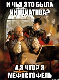 И чья это была инициатива? А я что? Я Мефистофель