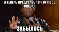 а теперь представь то что я все сказал забылось