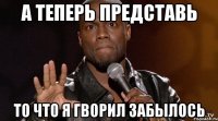 а теперь представь то что я гворил забылось