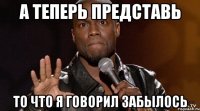 а теперь представь то что я говорил забылось