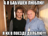 а я бабушек люблю! я их в поезде долблю!!!