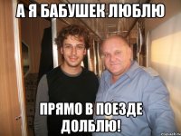 а я бабушек люблю прямо в поезде долблю!