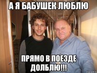 а я бабушек люблю прямо в поезде долблю!!!