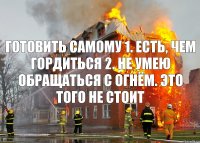 готовить самому 1. есть, чем гордиться 2. не умею обращаться с огнём. это того не стоит