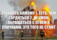 готовить самому 1. есть, чем гордиться 2. не умею обращаться с огнём и спичками. это того не стоит