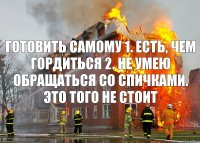 готовить самому 1. есть, чем гордиться 2. не умею обращаться со спичками. это того не стоит