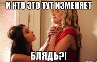 и кто это тут изменяет блядь?!