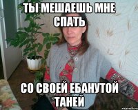 ТЫ МЕШАЕШЬ МНЕ СПАТЬ СО СВОЕЙ ЕБАНУТОЙ ТАНЕЙ