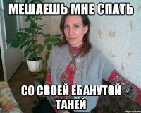МЕШАЕШЬ МНЕ СПАТЬ СО СВОЕЙ ЕБАНУТОЙ ТАНЕЙ