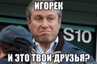 игорек и это твои друзья?