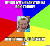 лучше буть єбанутим на всю голову ніж не знать, де в емтесі цеп