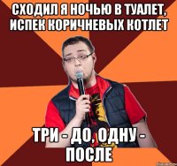 СХОДИЛ Я НОЧЬЮ В ТУАЛЕТ, ИСПЕК КОРИЧНЕВЫХ КОТЛЕТ ТРИ - ДО, ОДНУ - ПОСЛЕ