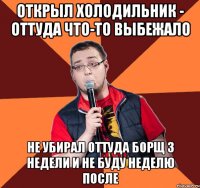 открыл холодильник - оттуда что-то выбежало не убирал оттуда борщ 3 недели и не буду неделю после