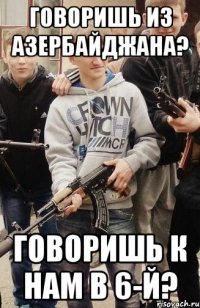 Говоришь из Азербайджана? говоришь к нам в 6-й?