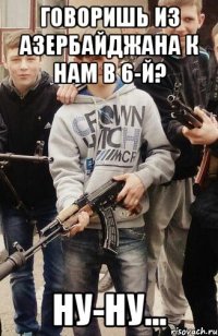 Говоришь из Азербайджана к нам в 6-й? ну-ну...