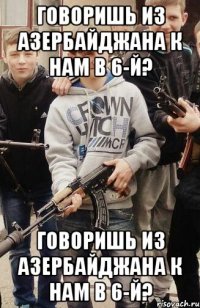 Говоришь из Азербайджана к нам в 6-й? Говоришь из Азербайджана к нам в 6-й?
