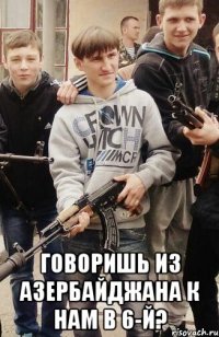  Говоришь из Азербайджана к нам в 6-й?