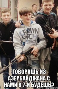  Говоришь из Азербайджана с нами в 7-й будешь?