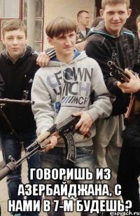  Говоришь из Азербайджана, с нами в 7-м будешь?