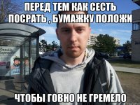 Перед тем как сесть посрать , бумажку положи Чтобы говно не гремело